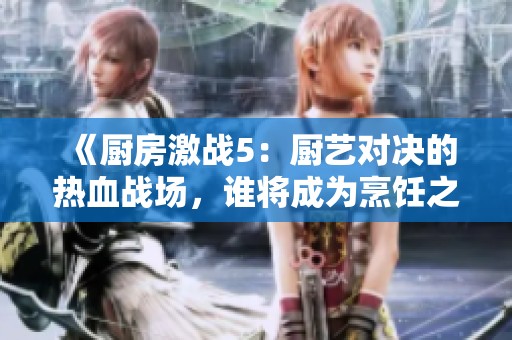《廚房激戰(zhàn)5：廚藝對決的熱血戰(zhàn)場，誰將成為烹飪之王》