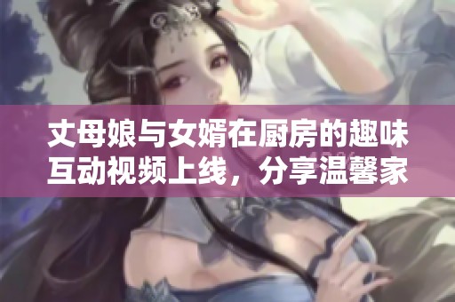 丈母娘與女婿在廚房的趣味互動(dòng)視頻上線，分享溫馨家庭時(shí)光