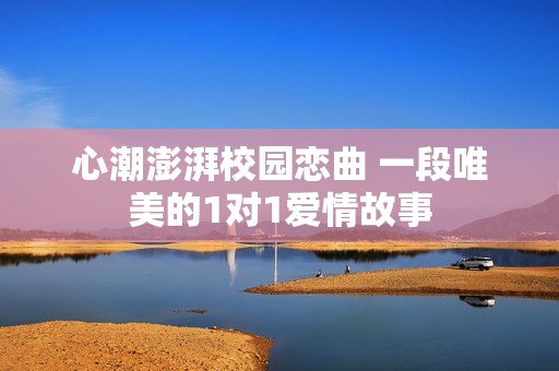 心潮澎湃校園戀曲 一段唯美的1對1愛情故事