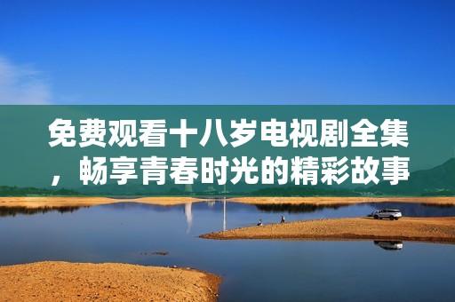 免費(fèi)觀看十八歲電視劇全集，暢享青春時光的精彩故事與感動