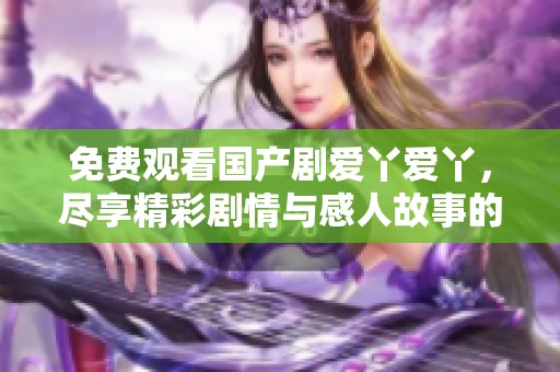 免費觀看國產劇愛丫愛丫，盡享精彩劇情與感人故事的絕佳機會