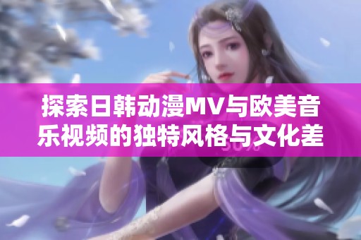 探索日韓動(dòng)漫MV與歐美音樂視頻的獨(dú)特風(fēng)格與文化差異