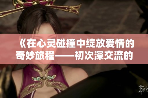 《在心靈碰撞中綻放愛(ài)情的奇妙旅程——初次深交流的動(dòng)人故事》