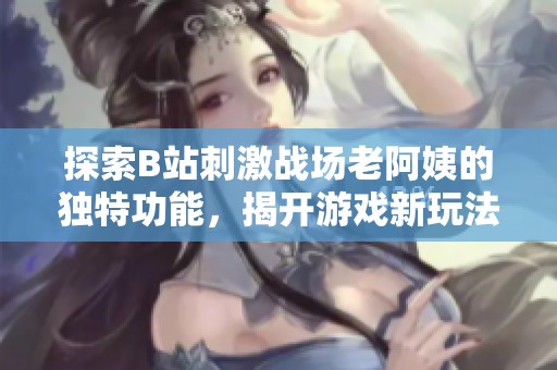 探索B站刺激戰(zhàn)場(chǎng)老阿姨的獨(dú)特功能，揭開(kāi)游戲新玩法的神秘面紗