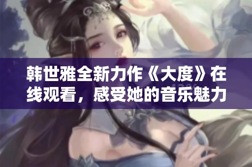 韓世雅全新力作《大度》在線觀看，感受她的音樂魅力與情感深度