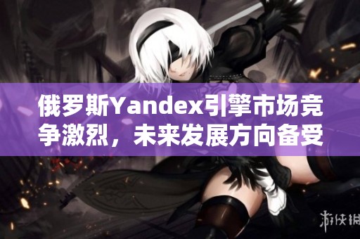 俄羅斯Yandex引擎市場(chǎng)競(jìng)爭(zhēng)激烈，未來(lái)發(fā)展方向備受關(guān)注