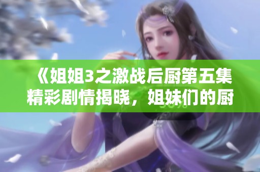 《姐姐3之激戰(zhàn)后廚第五集精彩劇情揭曉，姐妹們的廚房對決愈發(fā)激烈》