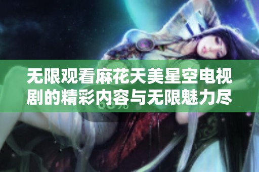 無(wú)限觀(guān)看麻花天美星空電視劇的精彩內(nèi)容與無(wú)限魅力盡在其中