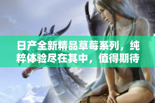 日產(chǎn)全新精品草莓系列，純粹體驗盡在其中，值得期待的美味之旅
