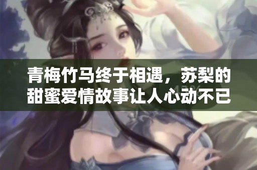 青梅竹馬終于相遇，蘇梨的甜蜜愛情故事讓人心動(dòng)不已