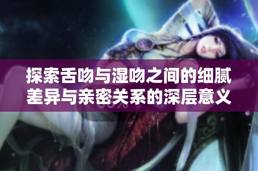 探索舌吻與濕吻之間的細(xì)膩差異與親密關(guān)系的深層意義 探索舌吻與濕吻之間的細(xì)膩差異與親密關(guān)系的深層意義