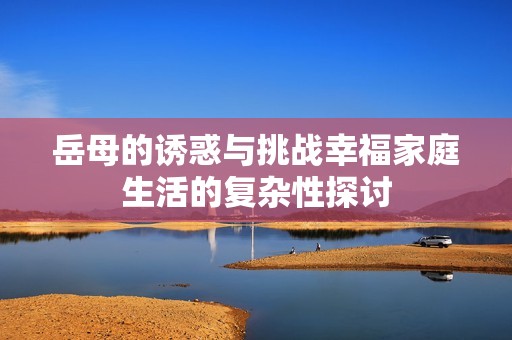 岳母的誘惑與挑戰(zhàn)幸福家庭生活的復雜性探討
