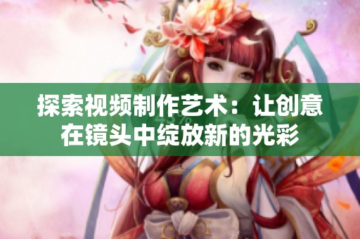 探索視頻制作藝術(shù)：讓創(chuàng)意在鏡頭中綻放新的光彩