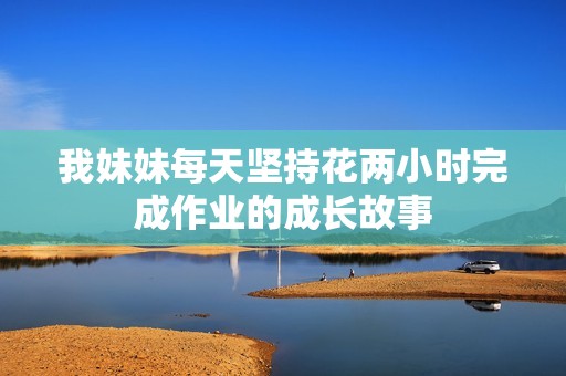 我妹妹每天堅(jiān)持花兩小時(shí)完成作業(yè)的成長(zhǎng)故事 我妹妹每天堅(jiān)持花兩小時(shí)完成作業(yè)的成長(zhǎng)故事