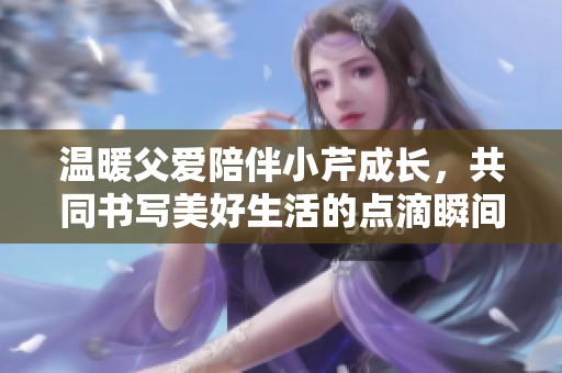 溫暖父愛陪伴小芹成長(zhǎng)，共同書寫美好生活的點(diǎn)滴瞬間