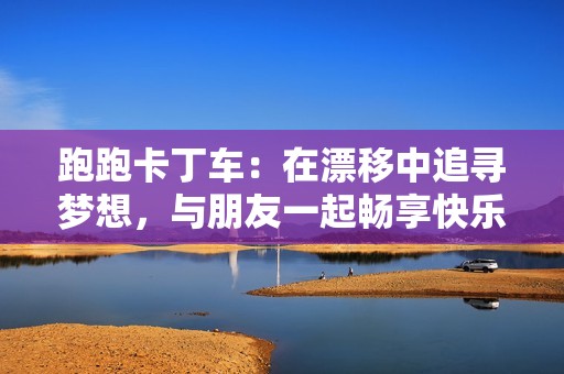 跑跑卡丁車：在漂移中追尋夢(mèng)想，與朋友一起暢享快樂時(shí)光