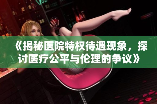 《揭秘醫(yī)院特權(quán)待遇現(xiàn)象，探討醫(yī)療公平與倫理的爭議》