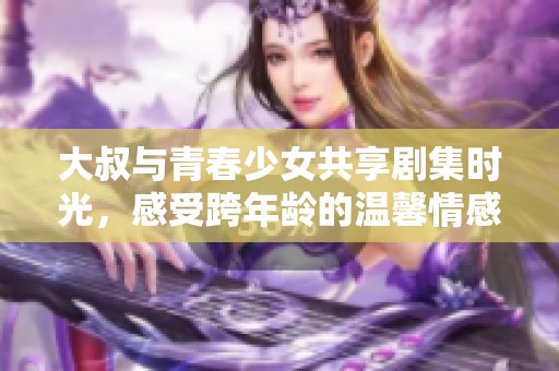 大叔與青春少女共享劇集時光，感受跨年齡的溫馨情感故事