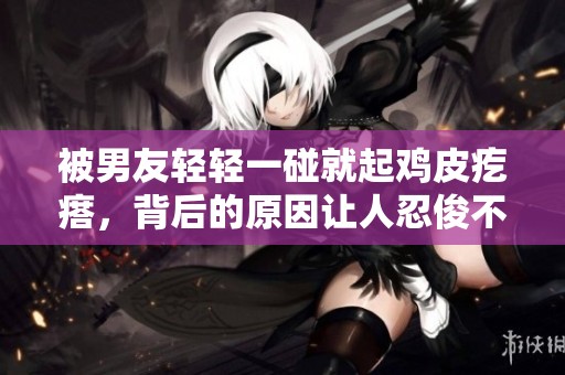 被男友輕輕一碰就起雞皮疙瘩，背后的原因讓人忍俊不禁