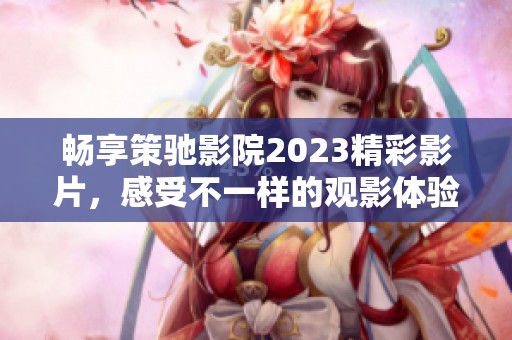 暢享策馳影院2023精彩影片，感受不一樣的觀影體驗和無限樂趣