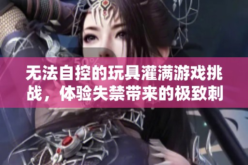 無法自控的玩具灌滿游戲挑戰(zhàn),體驗(yàn)失禁帶來的極致刺激 無法自控的玩具灌滿游戲挑戰(zhàn),體驗(yàn)失禁帶來的極致刺激