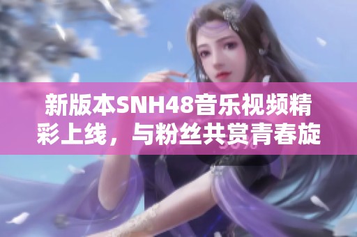 新版本SNH48音樂視頻精彩上線，與粉絲共賞青春旋律之旅
