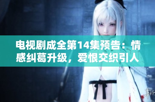 電視劇成全第14集預告：情感糾葛升級，愛恨交織引人期待