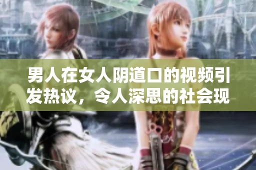 男人在女人陰道口的視頻引發(fā)熱議，令人深思的社會現(xiàn)象解析