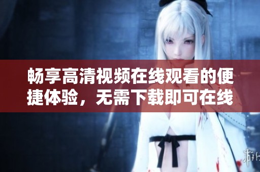 暢享高清視頻在線觀看的便捷體驗，無需下載即可在線免費觀看