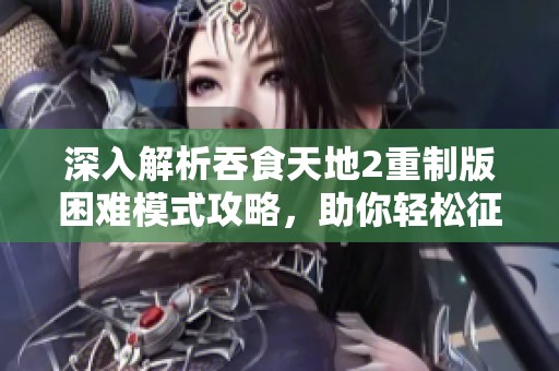 深入解析吞食天地2重制版困難模式攻略，助你輕松征服游戲挑戰(zhàn)
