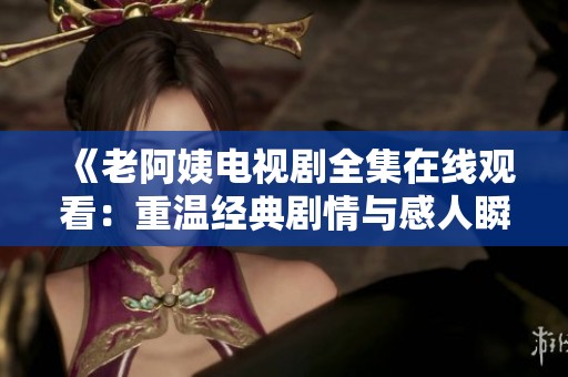 《老阿姨電視劇全集在線觀看：重溫經(jīng)典劇情與感人瞬間》