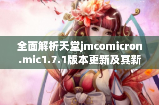 全面解析天堂jmcomicron.mic1.7.1版本更新及其新功能特點