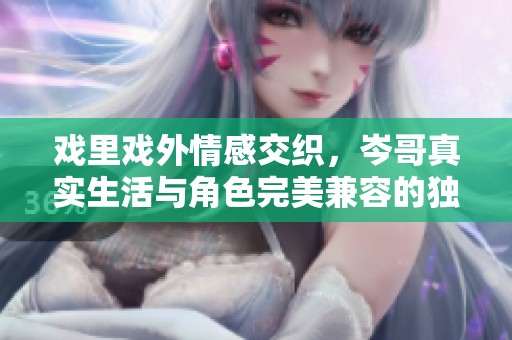 戲里戲外情感交織，岑哥真實生活與角色完美兼容的獨特魅力探索