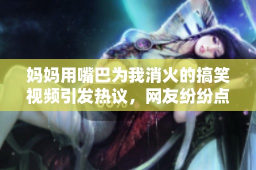 媽媽用嘴巴為我消火的搞笑視頻引發(fā)熱議，網(wǎng)友紛紛點(diǎn)贊評論