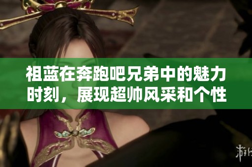 祖藍在奔跑吧兄弟中的魅力時刻，展現(xiàn)超帥風(fēng)采和個性魅力