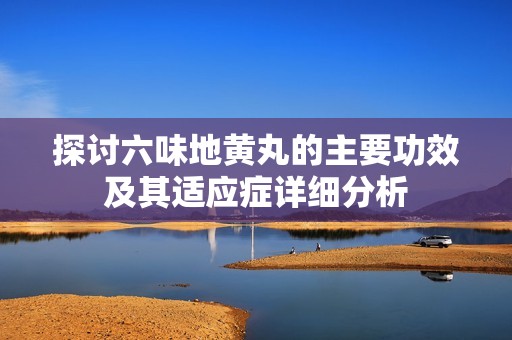 探討六味地黃丸的主要功效及其適應(yīng)癥詳細(xì)分析