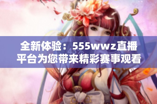 全新體驗：555wwz直播平臺為您帶來精彩賽事觀看服務