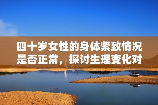 四十歲女性的身體緊致情況是否正常，探討生理變化對(duì)性生活的影響