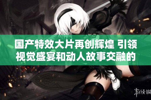 國產(chǎn)特效大片再創(chuàng)輝煌 引領視覺盛宴和動人故事交融的新時代