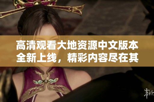 高清觀看大地資源中文版本全新上線，精彩內(nèi)容盡在其中