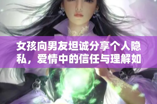 女孩向男友坦誠分享個(gè)人隱私，愛情中的信任與理解如何維系
