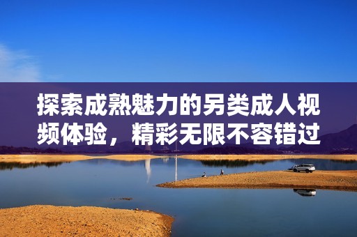 探索成熟魅力的另類成人視頻體驗(yàn)，精彩無限不容錯(cuò)過