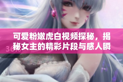 可愛粉嫩虎白視頻探秘，揭秘女主的精彩片段與感人瞬間