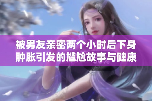 被男友親密兩個(gè)小時(shí)后下身腫脹引發(fā)的尷尬故事與健康討論