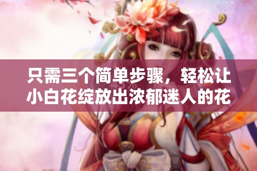 只需三個簡單步驟，輕松讓小白花綻放出濃郁迷人的花香