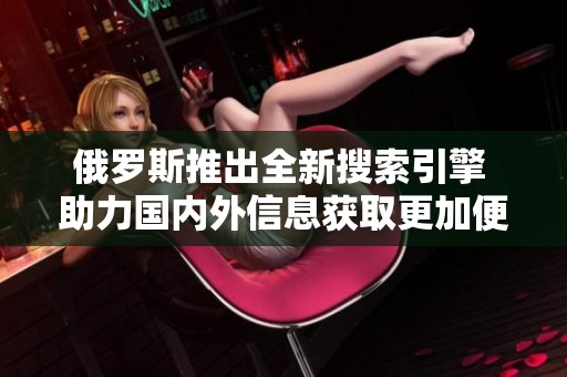 俄羅斯推出全新搜索引擎 助力國內(nèi)外信息獲取更加便捷和高效