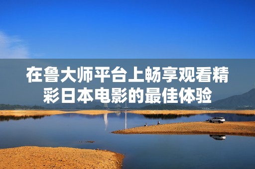 在魯大師平臺(tái)上暢享觀看精彩日本電影的最佳體驗(yàn)