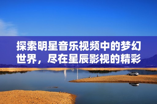 探索明星音樂視頻中的夢幻世界，盡在星辰影視的精彩呈現(xiàn)中