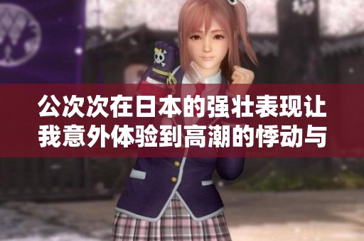 公次次在日本的強(qiáng)壯表現(xiàn)讓我意外體驗(yàn)到高潮的悸動(dòng)與驚喜