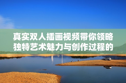 真實雙人插畫視頻帶你領(lǐng)略獨特藝術(shù)魅力與創(chuàng)作過程的全景展現(xiàn)